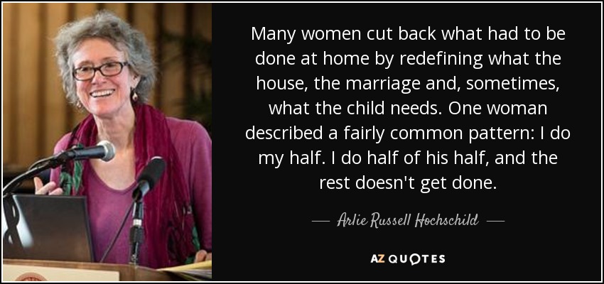 Many women cut back what had to be done at home by redefining what the house, the marriage and, sometimes, what the child needs. One woman described a fairly common pattern: I do my half. I do half of his half, and the rest doesn't get done. - Arlie Russell Hochschild