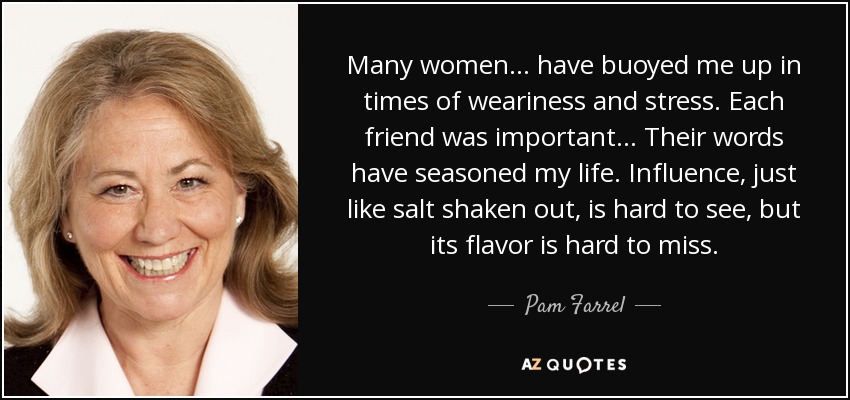 Many women... have buoyed me up in times of weariness and stress. Each friend was important... Their words have seasoned my life. Influence, just like salt shaken out, is hard to see, but its flavor is hard to miss. - Pam Farrel