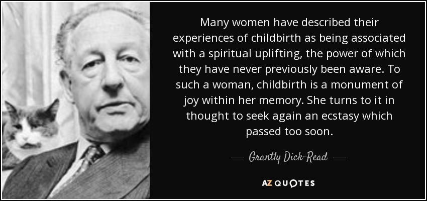 Many women have described their experiences of childbirth as being associated with a spiritual uplifting, the power of which they have never previously been aware. To such a woman, childbirth is a monument of joy within her memory. She turns to it in thought to seek again an ecstasy which passed too soon. - Grantly Dick-Read