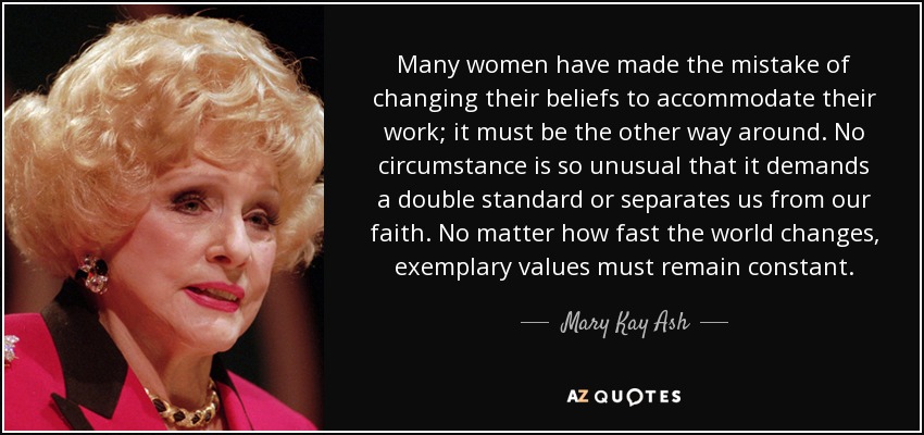 Many women have made the mistake of changing their beliefs to accommodate their work; it must be the other way around. No circumstance is so unusual that it demands a double standard or separates us from our faith. No matter how fast the world changes, exemplary values must remain constant. - Mary Kay Ash