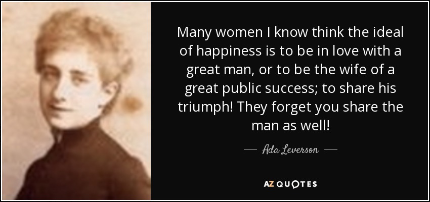 Many women I know think the ideal of happiness is to be in love with a great man, or to be the wife of a great public success; to share his triumph! They forget you share the man as well! - Ada Leverson