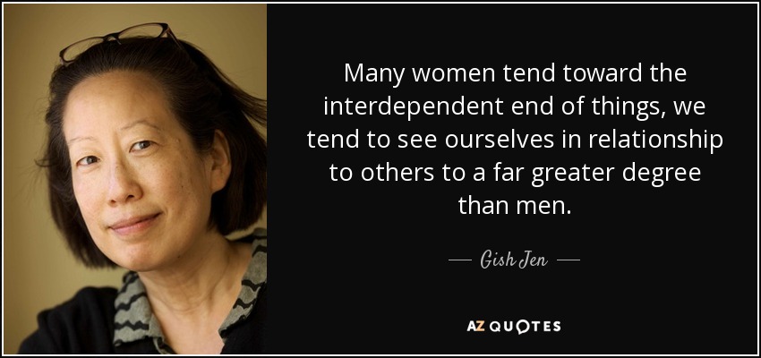 Many women tend toward the interdependent end of things, we tend to see ourselves in relationship to others to a far greater degree than men. - Gish Jen