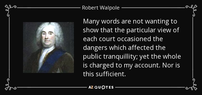 Many words are not wanting to show that the particular view of each court occasioned the dangers which affected the public tranquillity; yet the whole is charged to my account. Nor is this sufficient. - Robert Walpole