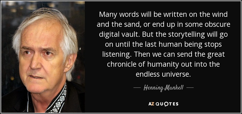 Many words will be written on the wind and the sand, or end up in some obscure digital vault. But the storytelling will go on until the last human being stops listening. Then we can send the great chronicle of humanity out into the endless universe. - Henning Mankell