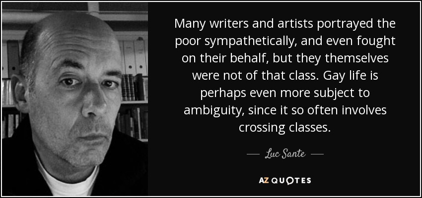 Many writers and artists portrayed the poor sympathetically, and even fought on their behalf, but they themselves were not of that class. Gay life is perhaps even more subject to ambiguity, since it so often involves crossing classes. - Luc Sante