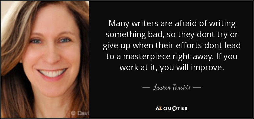 Many writers are afraid of writing something bad, so they dont try or give up when their efforts dont lead to a masterpiece right away. If you work at it, you will improve. - Lauren Tarshis