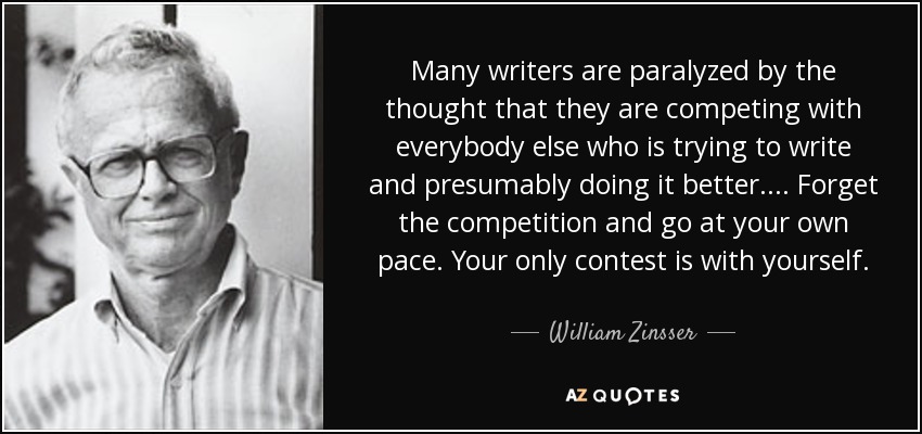 Many writers are paralyzed by the thought that they are competing with everybody else who is trying to write and presumably doing it better.... Forget the competition and go at your own pace. Your only contest is with yourself. - William Zinsser