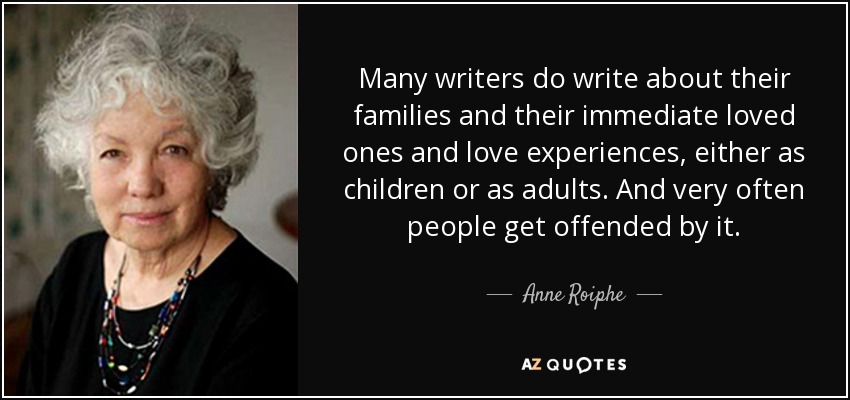 Many writers do write about their families and their immediate loved ones and love experiences, either as children or as adults. And very often people get offended by it. - Anne Roiphe
