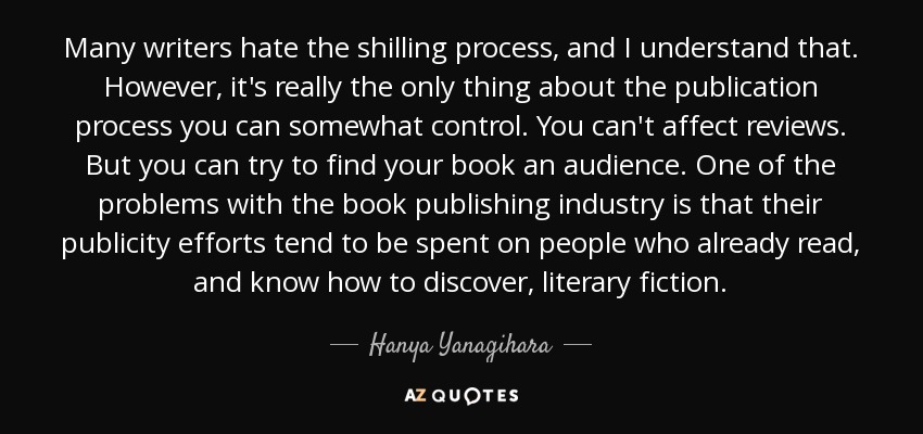 Many writers hate the shilling process, and I understand that. However, it's really the only thing about the publication process you can somewhat control. You can't affect reviews. But you can try to find your book an audience. One of the problems with the book publishing industry is that their publicity efforts tend to be spent on people who already read, and know how to discover, literary fiction. - Hanya Yanagihara