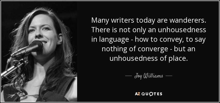 Many writers today are wanderers. There is not only an unhousedness in language - how to convey, to say nothing of converge - but an unhousedness of place. - Joy Williams
