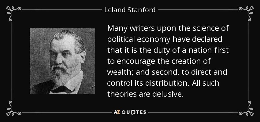 Many writers upon the science of political economy have declared that it is the duty of a nation first to encourage the creation of wealth; and second, to direct and control its distribution. All such theories are delusive. - Leland Stanford