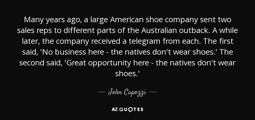 Many years ago, a large American shoe company sent two sales reps to different parts of the Australian outback. A while later, the company received a telegram from each. The first said, 'No business here - the natives don't wear shoes.' The second said, 'Great opportunity here - the natives don't wear shoes.' - John Capozzi