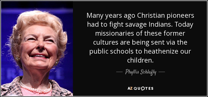 Many years ago Christian pioneers had to fight savage Indians. Today missionaries of these former cultures are being sent via the public schools to heathenize our children. - Phyllis Schlafly