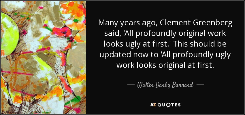 Many years ago, Clement Greenberg said, 'All profoundly original work looks ugly at first.' This should be updated now to 'All profoundly ugly work looks original at first. - Walter Darby Bannard