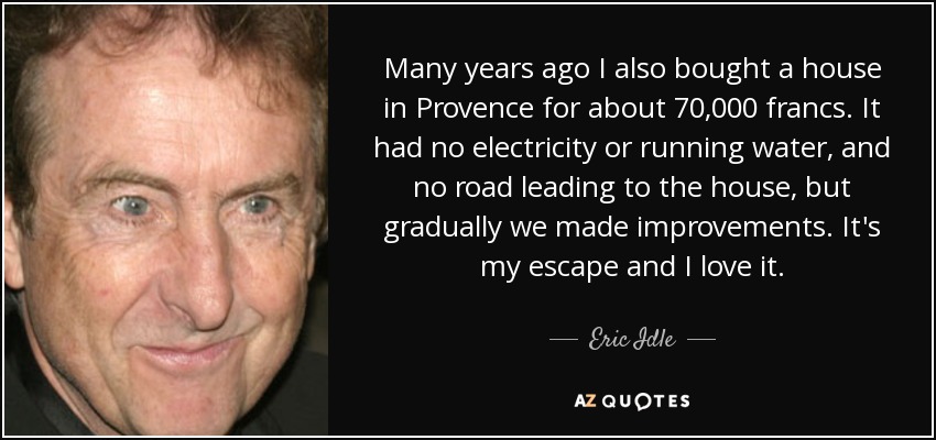 Many years ago I also bought a house in Provence for about 70,000 francs. It had no electricity or running water, and no road leading to the house, but gradually we made improvements. It's my escape and I love it. - Eric Idle