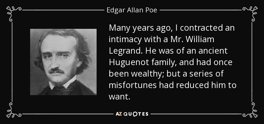 Many years ago, I contracted an intimacy with a Mr. William Legrand. He was of an ancient Huguenot family, and had once been wealthy; but a series of misfortunes had reduced him to want. - Edgar Allan Poe
