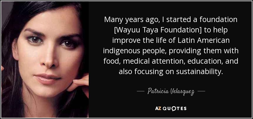 Many years ago, I started a foundation [Wayuu Taya Foundation] to help improve the life of Latin American indigenous people, providing them with food, medical attention, education, and also focusing on sustainability. - Patricia Velasquez