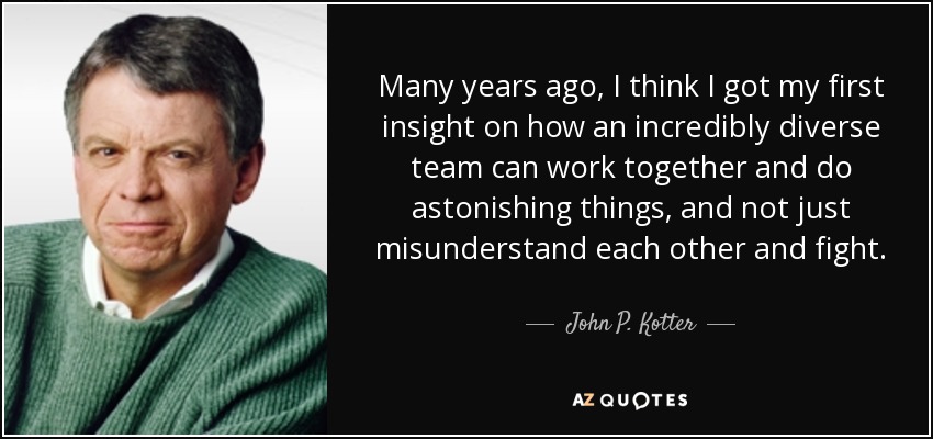 Many years ago, I think I got my first insight on how an incredibly diverse team can work together and do astonishing things, and not just misunderstand each other and fight. - John P. Kotter
