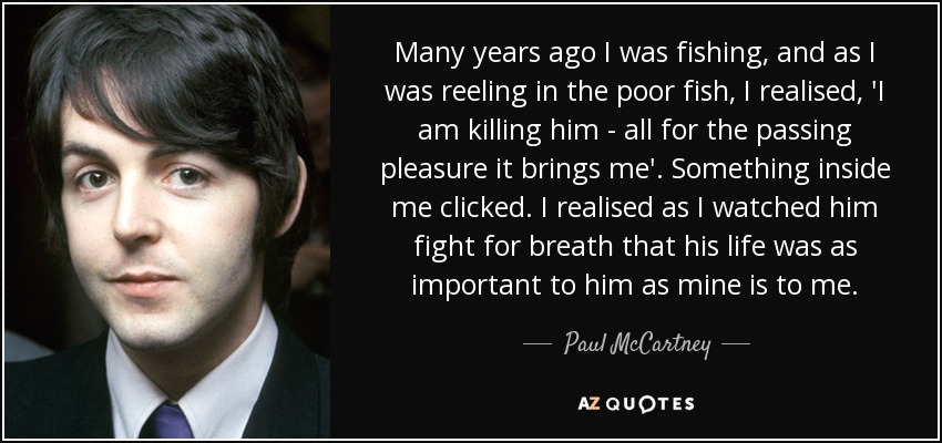 Many years ago I was fishing, and as I was reeling in the poor fish, I realised, 'I am killing him - all for the passing pleasure it brings me'. Something inside me clicked. I realised as I watched him fight for breath that his life was as important to him as mine is to me. - Paul McCartney