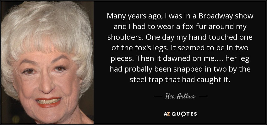 Many years ago, I was in a Broadway show and I had to wear a fox fur around my shoulders. One day my hand touched one of the fox's legs. It seemed to be in two pieces. Then it dawned on me.... her leg had probally been snapped in two by the steel trap that had caught it. - Bea Arthur