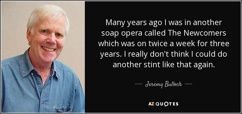 Many years ago I was in another soap opera called The Newcomers which was on twice a week for three years. I really don't think I could do another stint like that again. - Jeremy Bulloch