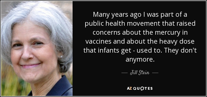Many years ago I was part of a public health movement that raised concerns about the mercury in vaccines and about the heavy dose that infants get - used to. They don't anymore. - Jill Stein