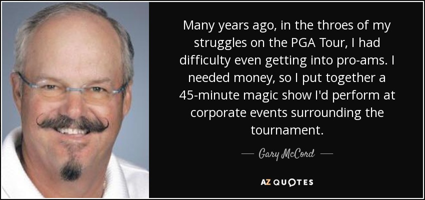 Many years ago, in the throes of my struggles on the PGA Tour, I had difficulty even getting into pro-ams. I needed money, so I put together a 45-minute magic show I'd perform at corporate events surrounding the tournament. - Gary McCord