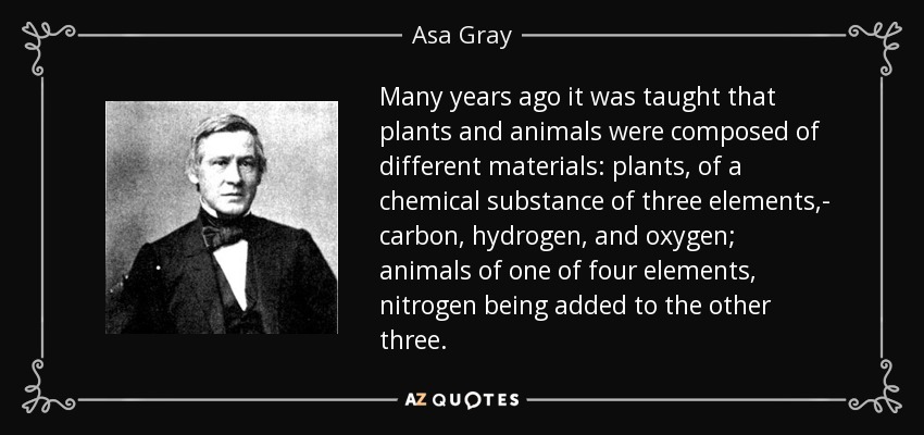 Many years ago it was taught that plants and animals were composed of different materials: plants, of a chemical substance of three elements,- carbon, hydrogen, and oxygen; animals of one of four elements, nitrogen being added to the other three. - Asa Gray