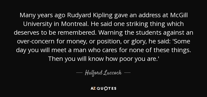 Many years ago Rudyard Kipling gave an address at McGill University in Montreal. He said one striking thing which deserves to be remembered. Warning the students against an over-concern for money, or position, or glory, he said: 'Some day you will meet a man who cares for none of these things. Then you will know how poor you are.' - Halford Luccock