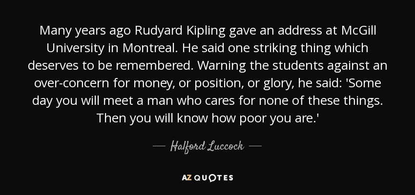 Many years ago Rudyard Kipling gave an address at McGill University in Montreal. He said one striking thing which deserves to be remembered. Warning the students against an over-concern for money, or position, or glory, he said: 'Some day you will meet a man who cares for none of these things. Then you will know how poor you are.' - Halford Luccock