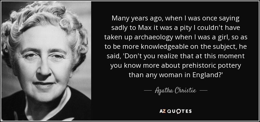 Many years ago, when I was once saying sadly to Max it was a pity I couldn't have taken up archaeology when I was a girl, so as to be more knowledgeable on the subject, he said, 'Don't you realize that at this moment you know more about prehistoric pottery than any woman in England?' - Agatha Christie
