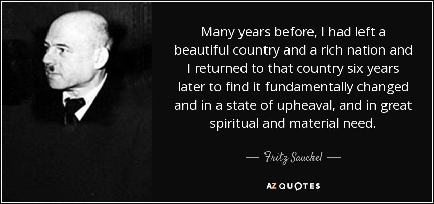 Many years before, I had left a beautiful country and a rich nation and I returned to that country six years later to find it fundamentally changed and in a state of upheaval, and in great spiritual and material need. - Fritz Sauckel
