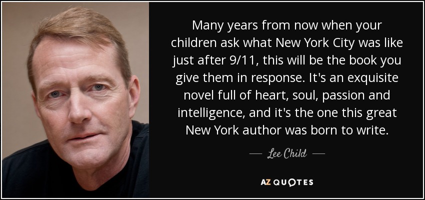 Many years from now when your children ask what New York City was like just after 9/11, this will be the book you give them in response. It's an exquisite novel full of heart, soul, passion and intelligence, and it's the one this great New York author was born to write. - Lee Child