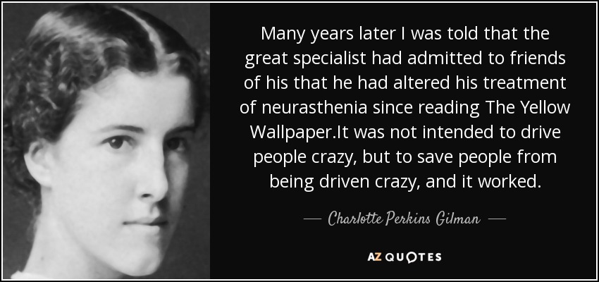Many years later I was told that the great specialist had admitted to friends of his that he had altered his treatment of neurasthenia since reading The Yellow Wallpaper.It was not intended to drive people crazy, but to save people from being driven crazy, and it worked. - Charlotte Perkins Gilman
