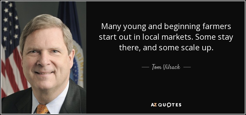 Many young and beginning farmers start out in local markets. Some stay there, and some scale up. - Tom Vilsack