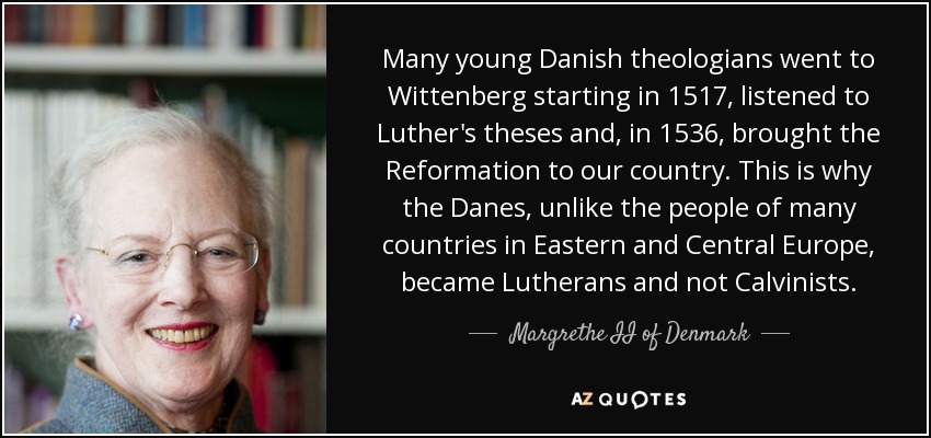 Many young Danish theologians went to Wittenberg starting in 1517, listened to Luther's theses and, in 1536, brought the Reformation to our country. This is why the Danes, unlike the people of many countries in Eastern and Central Europe, became Lutherans and not Calvinists. - Margrethe II of Denmark