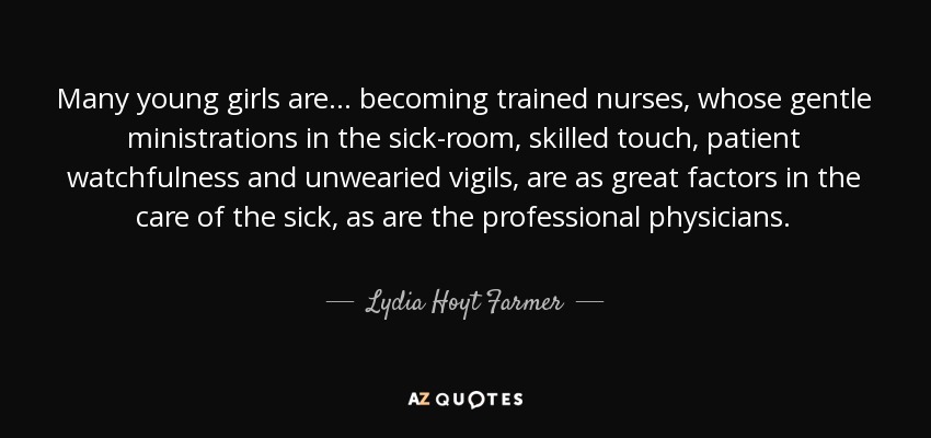 Many young girls are ... becoming trained nurses, whose gentle ministrations in the sick-room, skilled touch, patient watchfulness and unwearied vigils, are as great factors in the care of the sick, as are the professional physicians. - Lydia Hoyt Farmer