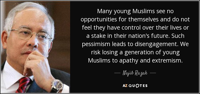 Many young Muslims see no opportunities for themselves and do not feel they have control over their lives or a stake in their nation's future. Such pessimism leads to disengagement. We risk losing a generation of young Muslims to apathy and extremism. - Najib Razak