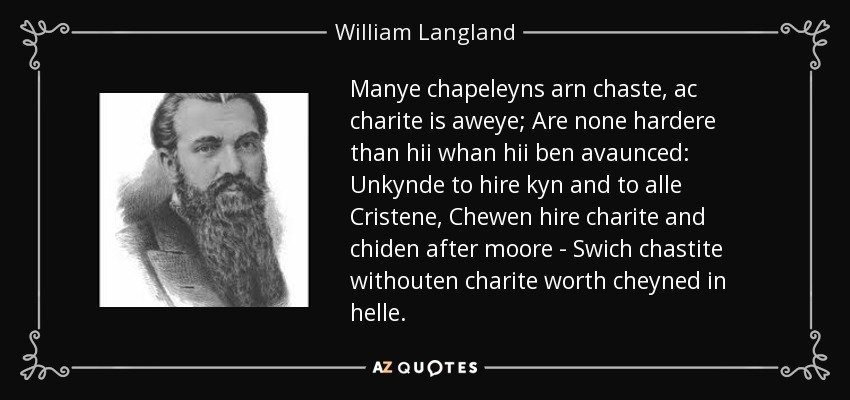 Manye chapeleyns arn chaste, ac charite is aweye; Are none hardere than hii whan hii ben avaunced: Unkynde to hire kyn and to alle Cristene, Chewen hire charite and chiden after moore - Swich chastite withouten charite worth cheyned in helle. - William Langland