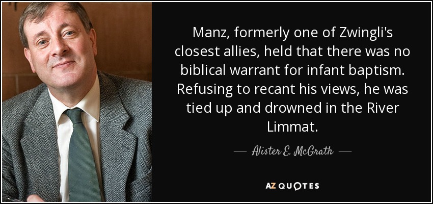 Manz, formerly one of Zwingli's closest allies, held that there was no biblical warrant for infant baptism. Refusing to recant his views, he was tied up and drowned in the River Limmat. - Alister E. McGrath