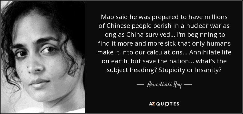 Mao said he was prepared to have millions of Chinese people perish in a nuclear war as long as China survived... I'm beginning to find it more and more sick that only humans make it into our calculations... Annihilate life on earth, but save the nation... what's the subject heading? Stupidity or Insanity? - Arundhati Roy