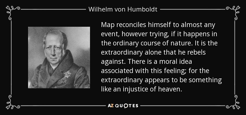 Map reconciles himself to almost any event, however trying, if it happens in the ordinary course of nature. It is the extraordinary alone that he rebels against. There is a moral idea associated with this feeling; for the extraordinary appears to be something like an injustice of heaven. - Wilhelm von Humboldt