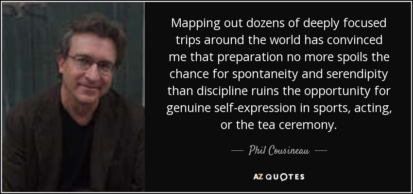 Mapping out dozens of deeply focused trips around the world has convinced me that preparation no more spoils the chance for spontaneity and serendipity than discipline ruins the opportunity for genuine self-expression in sports, acting, or the tea ceremony. - Phil Cousineau