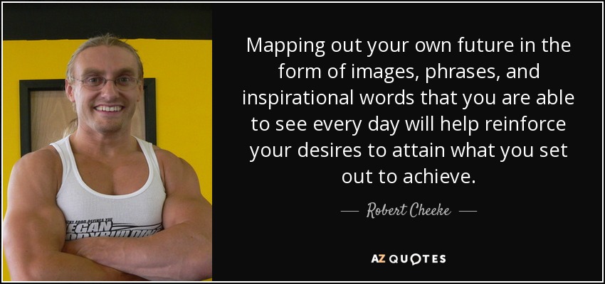 Mapping out your own future in the form of images, phrases, and inspirational words that you are able to see every day will help reinforce your desires to attain what you set out to achieve. - Robert Cheeke