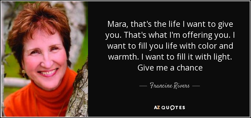 Mara, that's the life I want to give you. That's what I'm offering you. I want to fill you life with color and warmth. I want to fill it with light. Give me a chance - Francine Rivers