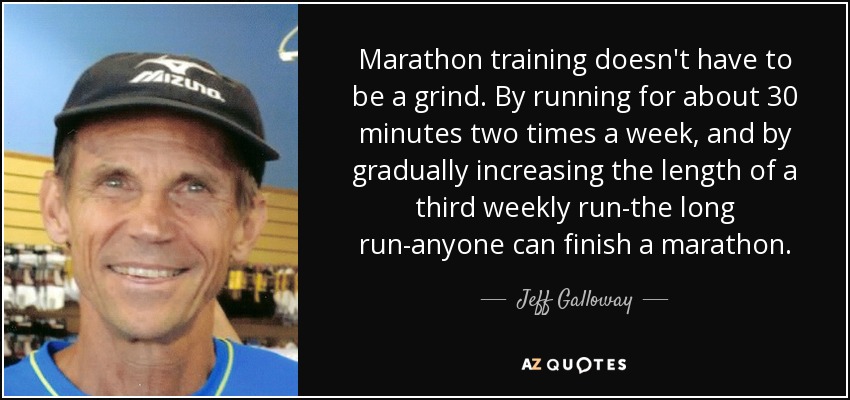 Marathon training doesn't have to be a grind. By running for about 30 minutes two times a week, and by gradually increasing the length of a third weekly run-the long run-anyone can finish a marathon. - Jeff Galloway