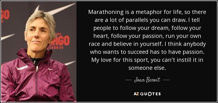 Marathoning is a metaphor for life, so there are a lot of parallels you can draw. I tell people to follow your dream, follow your heart, follow your passion, run your own race and believe in yourself. I think anybody who wants to succeed has to have passion. My love for this sport, you can't instill it in someone else. - Joan Benoit