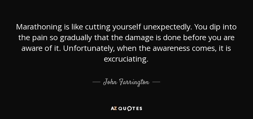 Marathoning is like cutting yourself unexpectedly. You dip into the pain so gradually that the damage is done before you are aware of it. Unfortunately, when the awareness comes, it is excruciating. - John Farrington