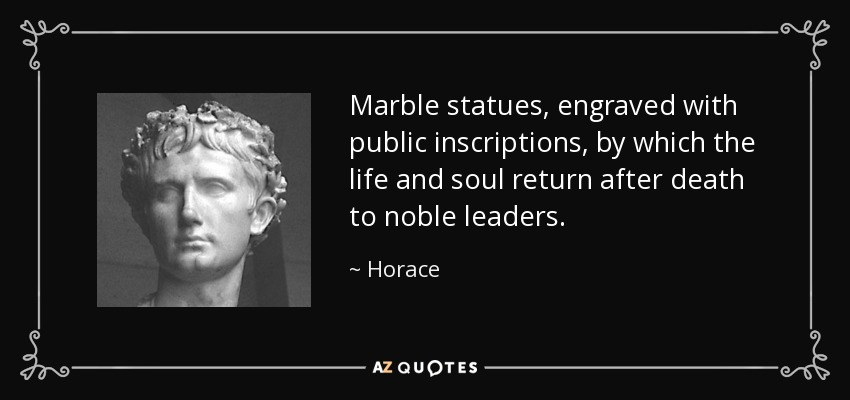 Marble statues, engraved with public inscriptions, by which the life and soul return after death to noble leaders. - Horace