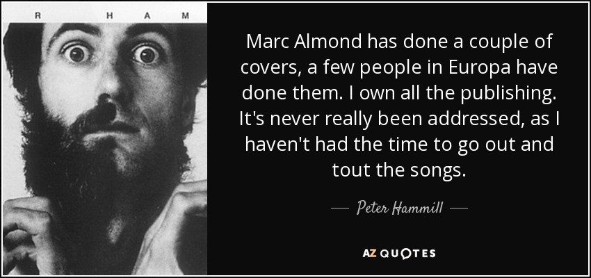 Marc Almond has done a couple of covers, a few people in Europa have done them. I own all the publishing. It's never really been addressed, as I haven't had the time to go out and tout the songs. - Peter Hammill